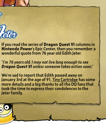 If you read the series of Dragon Quest VI columns in Nintendo Power's Epic Center, then you remember a wonderful quote from 76 year old Edith Jeter. We're sad to report that Edith passed away on January 3rd at the age of 91. Tiny Cartridge has some more details and a big thanks to all the DQ fans who took the time to express their condolences to the Jeter family.