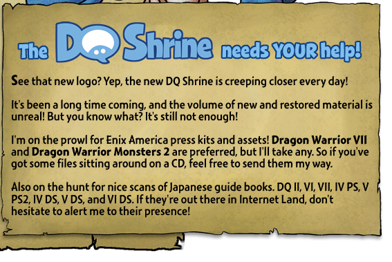 The DQ Shrine needs your help! See that new logo? Yep, the new DQ Shrine is creeping closer every day! It's been a long time coming, and the volume of new and restored material is unreal! But you know what? It's still not enough! I'm on the prowl for Enix America press kits and assets! Dragon Warrior VII and Dragon Warrior Monsters 2 are preferred, but I'll take any. So if you've got some files sitting around on a CD, feel free to send them my way. Also on the hunt for nice scans of Japanese guide books. DQ II, VI, VII, IV PS, V PS2, IV DS, V DS, and VI DS. If they're out there in Internet Land, don't hesitate to alert me to their presence!
