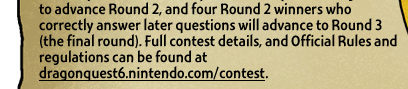 to advance Round 2, and four Round 2 winners who correctly answer later questions will advance to Round 3 (the final round). Full contest details, and Official Rules and regulations can be found at http://dragonquest6.nintendo.com/contest.