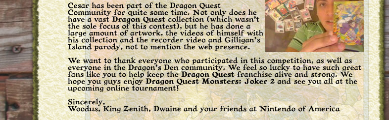 Congratulations Cesar Hernandez-Meraz! You have been chosen as the Ultimate DRAGON QUEST Superfan! Cesar has been part of the Dragon Quest Community for quite some time. Not only does he have a vast Dragon Quest collection (which wasn't the sole focus of this contest), but he has done a large amount of artwork, the videos of himself with his collection and the recorder video and Gilligan's Island parody, not to mention the web presence. We want to thank everyone who participated in this competition, as well as everyone in the Dragon’s Den community. We feel so lucky to have such great fans like you to help keep the DRAGON QUEST franchise alive and strong. We hope you guys enjoy Dragon Quest Monsters: Joker 2 and see you all at the upcoming online tournament! Sincerely, Woodus, King Zenith, Dwaine and your friends at Nintendo of America