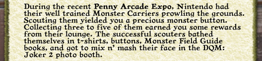 You didn't get the chance to catch any of the summer's big conventions? Blimey, you missed out on some great DQM: Joker 2 promos and events. Two trusted Shriners made it out to San Diego Comic Con this year and brought back some impressions and photos so good I had to make a special page for it! During last weekend's Penny Arcade Expo, Nintendo had their well trained Monster Carriers prowling the grounds. Scouting them yielded you a precious monster button. Collecting three to five of them earned you some rewards from their lounge. The successful scouters bathed themselves in t-shirts, buttons, Monster Field Guide books, and got to mix n' mash their face in the DQM: Joker 2 photo booth.