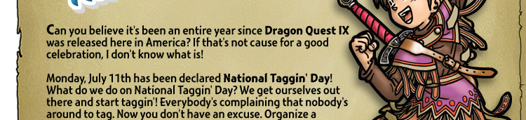 Can you believe it's been an entire year since Dragon Quest IX was released here in America? If that's not cause for a good celebration, I don't know what is! Monday, July 11th has been declared National Taggin' Day! What do we do on National Taggin' Day? We get ourselves out there and start taggin'! Everybody's complaining that nobody's around to tag. Now you don't have an excuse. Organize a meet-up or just be out n' about. Go shopping. Ride around town. Eat at a fine dining establishment. It's easy to do, so hop to it! Who knows what you'll find!